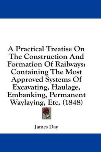 Cover image for A Practical Treatise on the Construction and Formation of Railways: Containing the Most Approved Systems of Excavating, Haulage, Embanking, Permanent Waylaying, Etc. (1848)