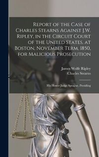 Cover image for Report of the Case of Charles Stearns Against J.W. Ripley, in the Circuit Court of the United States, at Boston, November Term, 1850, for Malicious Prosecution