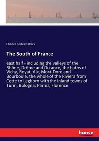 Cover image for The South of France: east half - including the valleys of the Rhone, Drome and Durance, the baths of Vichy, Royat, Aix, Mont-Dore and Bourboule, the whole of the Riviera from Cette to Leghorn with the inland towns of Turin, Bologna, Parma, Florence