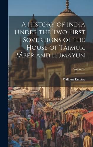 Cover image for A History of India Under the Two First Sovereigns of the House of Taimur, Baber and Humayun; Volume 2