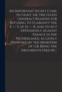 Cover image for An Important Secret Come to Light, or, The States General's Reasons for Refusing to Guaranty the E --- E of H --- R, and to Act Offensively Against France in the Netherlands, as Lately Proposed by the Ministers of G.B. Being the Arguments Used By...