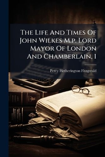 Cover image for The Life and Times of John Wilkes M.P. Lord Mayor of London and Chamberlain, 1...