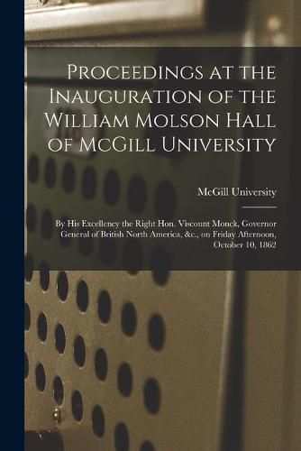 Proceedings at the Inauguration of the William Molson Hall of McGill University [microform]: by His Excellency the Right Hon. Viscount Monck, Governor General of British North America, &c., on Friday Afternoon, October 10, 1862