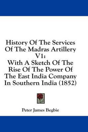 Cover image for History of the Services of the Madras Artillery V1: With a Sketch of the Rise of the Power of the East India Company in Southern India (1852)