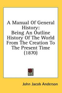 Cover image for A Manual of General History: Being an Outline History of the World from the Creation to the Present Time (1870)