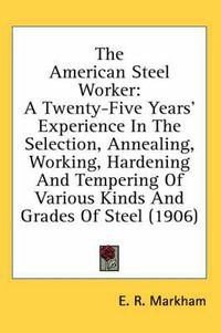 Cover image for The American Steel Worker: A Twenty-Five Years' Experience in the Selection, Annealing, Working, Hardening and Tempering of Various Kinds and Grades of Steel (1906)