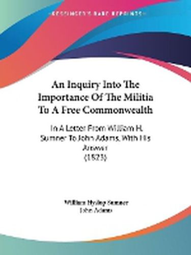 Cover image for An Inquiry Into The Importance Of The Militia To A Free Commonwealth: In A Letter From William H. Sumner To John Adams, With His Answer (1823)