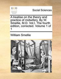 Cover image for A Treatise on the Theory and Practice of Midwifery. by W. Smellie, M.D. Vol.I. the Fourth Edition, Corrected. Volume 1 of 1