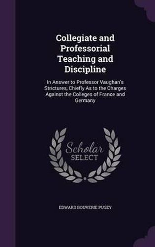 Collegiate and Professorial Teaching and Discipline: In Answer to Professor Vaughan's Strictures, Chiefly as to the Charges Against the Colleges of France and Germany