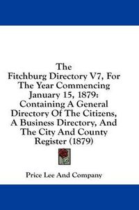 Cover image for The Fitchburg Directory V7, for the Year Commencing January 15, 1879: Containing a General Directory of the Citizens, a Business Directory, and the City and County Register (1879)