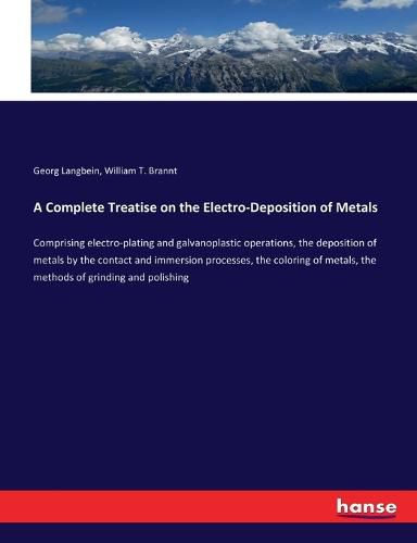 Cover image for A Complete Treatise on the Electro-Deposition of Metals: Comprising electro-plating and galvanoplastic operations, the deposition of metals by the contact and immersion processes, the coloring of metals, the methods of grinding and polishing