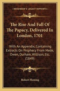 Cover image for The Rise and Fall of the Papacy, Delivered in London, 1701: With an Appendix, Containing Extracts on Prophecy from Mede, Owen, Durham, Willison, Etc. (1849)