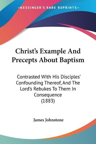 Cover image for Christ's Example and Precepts about Baptism: Contrasted with His Disciples' Confounding Thereof, and the Lord's Rebukes to Them in Consequence (1883)
