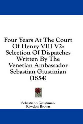 Cover image for Four Years at the Court of Henry VIII V2: Selection of Dispatches Written by the Venetian Ambassador Sebastian Giustinian (1854)