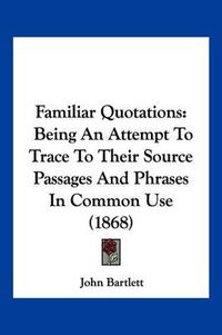 Cover image for Familiar Quotations: Being an Attempt to Trace to Their Source Passages and Phrases in Common Use (1868)