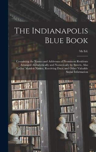 Cover image for The Indianapolis Blue Book: Containing the Names and Addresses of Prominent Residents Arranged Alphabetically and Numerically by Streets, Also Ladies' Maiden Names, Receiving Days, and Other Valuable Social Information; 7th Ed.