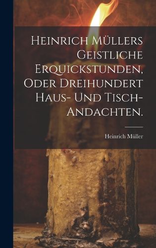 Cover image for Heinrich Muellers geistliche Erquickstunden, oder dreihundert Haus- und Tisch-Andachten.