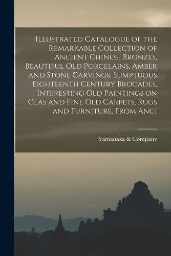 Cover image for Illustrated Catalogue of the Remarkable Collection of Ancient Chinese Bronzes, Beautiful old Porcelains, Amber and Stone Carvings, Sumptuous Eighteenth Century Brocades, Interesting old Paintings on Glas and Fine old Carpets, Rugs and Furniture, From Anci