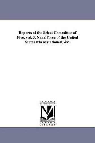 Cover image for Reports of the Select Committee of Five, Vol. 3. Naval Force of the United States Where Stationed, &C.