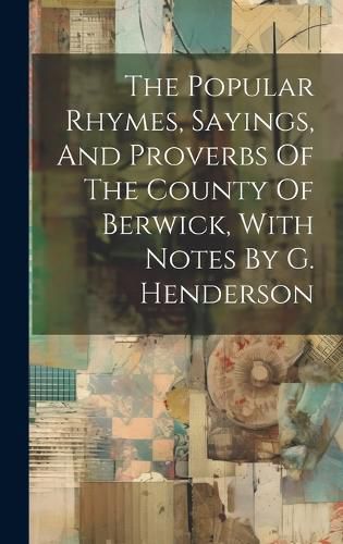 Cover image for The Popular Rhymes, Sayings, And Proverbs Of The County Of Berwick, With Notes By G. Henderson