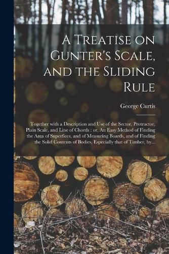 Cover image for A Treatise on Gunter's Scale, and the Sliding Rule: Together With a Description and Use of the Sector, Protractor, Plain Scale, and Line of Chords: or, An Easy Method of Finding the Area of Superfices, and of Measuring Boards, and of Finding The...