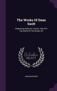 Cover image for The Works of Dean Swift: Embracing Gulliver's Travels, Tale of a Tub, Battle of the Books, Etc