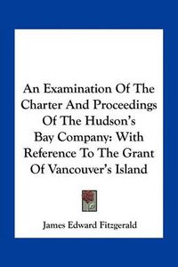 Cover image for An Examination of the Charter and Proceedings of the Hudson's Bay Company: With Reference to the Grant of Vancouver's Island