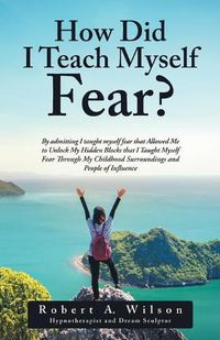 Cover image for How Did I Teach Myself Fear?: By admitting I taught myself fear that Allowed Me to Unlock My Hidden Blocks that I Taught Myself Fear Through My Childhood Surroundings and People of Influence