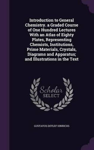 Cover image for Introduction to General Chemistry. a Graded Course of One Hundred Lectures with an Atlas of Eighty Plates, Representing Chemists, Institutions, Prime Materials, Crystals, Diagrams and Apparatus; And Illustrations in the Text