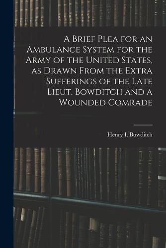 A Brief Plea for an Ambulance System for the Army of the United States, as Drawn From the Extra Sufferings of the Late Lieut. Bowditch and a Wounded Comrade