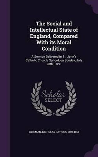 The Social and Intellectual State of England, Compared with Its Moral Condition: A Sermon Delivered in St. John's Catholic Church, Salford, on Sunday, July 28th, 1850