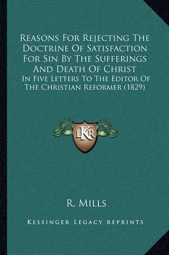 Cover image for Reasons for Rejecting the Doctrine of Satisfaction for Sin by the Sufferings and Death of Christ: In Five Letters to the Editor of the Christian Reformer (1829)