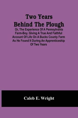 Cover image for Two Years Behind The Plough: Or, The Experience Of A Pennsylvania Farm-Boy. Giving A True And Faithful Account Of Life On A Bucks County Farm As He Found It During An Apprenticeship Of Two Years