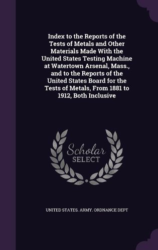 Cover image for Index to the Reports of the Tests of Metals and Other Materials Made with the United States Testing Machine at Watertown Arsenal, Mass., and to the Reports of the United States Board for the Tests of Metals, from 1881 to 1912, Both Inclusive