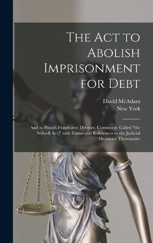 The Act to Abolish Imprisonment for Debt: and to Punish Fraudulent Debtors, Commonly Called the Stilwell Act, With Forms and References to the Judicial Decisions Thereunder