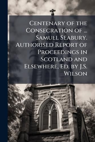 Cover image for Centenary of the Consecration of ... Samuel Seabury. Authorised Report of Proceedings in Scotland and Elsewhere, Ed. by J.S. Wilson