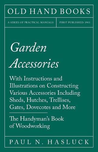 Garden Accessories - With Instructions and Illustrations on Constructing Various Accessories Including Sheds, Hutches, Trellises, Gates, Dovecotes and More - The Handyman's Book of Woodworking