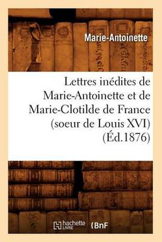 Lettres Inedites de Marie-Antoinette Et de Marie-Clotilde de France (Soeur de Louis XVI) (Ed.1876)