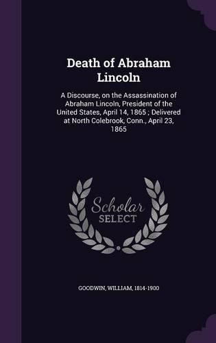 Cover image for Death of Abraham Lincoln: A Discourse, on the Assassination of Abraham Lincoln, President of the United States, April 14, 1865; Delivered at North Colebrook, Conn., April 23, 1865