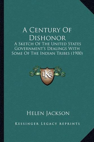 Cover image for A Century of Dishonor a Century of Dishonor: A Sketch of the United States Government's Dealings with Soma Sketch of the United States Government's Dealings with Some of the Indian Tribes (1900) E of the Indian Tribes (1900)