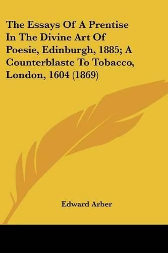 Cover image for The Essays of a Prentise in the Divine Art of Poesie, Edinburgh, 1885; A Counterblaste to Tobacco, London, 1604 (1869)