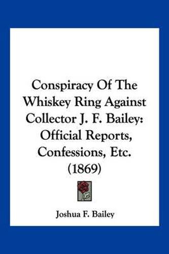 Cover image for Conspiracy of the Whiskey Ring Against Collector J. F. Bailey: Official Reports, Confessions, Etc. (1869)