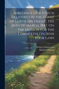 Cover image for Substance of a Speech Delivered in the House of Lords, On Friday, the 26Th of March, 1847, On the Motion for the Committee On Irish Poor Laws