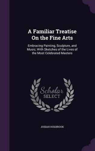 Cover image for A Familiar Treatise on the Fine Arts: Embracing Painting, Sculpture, and Music; With Sketches of the Lives of the Most Celebrated Masters