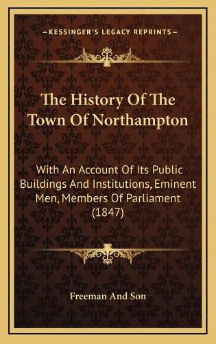 The History of the Town of Northampton: With an Account of Its Public Buildings and Institutions, Eminent Men, Members of Parliament (1847)