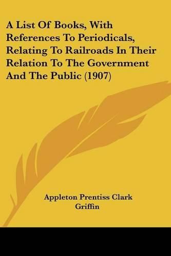 Cover image for A List of Books, with References to Periodicals, Relating to Railroads in Their Relation to the Government and the Public (1907)