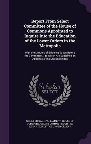 Cover image for Report from Select Committee of the House of Commons Appointed to Inquire Into the Education of the Lower Orders in the Metropolis: With the Minutes of Evidence Taken Before the Committee ... to Which Are Subjoined an Addenda and a Digested Index