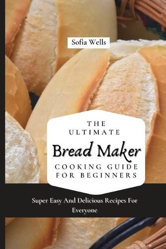 Cover image for The Ultimate Bread Maker Cooking Guide For Beginners: Super Easy And Delicious Recipes For Everyone