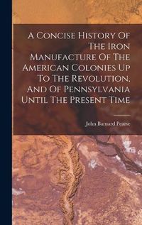 Cover image for A Concise History Of The Iron Manufacture Of The American Colonies Up To The Revolution, And Of Pennsylvania Until The Present Time
