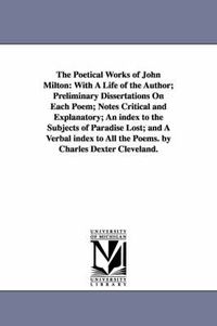 Cover image for The Poetical Works of John Milton: With A Life of the Author; Preliminary Dissertations On Each Poem; Notes Critical and Explanatory; An index to the Subjects of Paradise Lost; and A Verbal index to All the Poems. by Charles Dexter Cleveland.